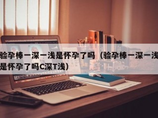 验孕棒一深一浅是怀孕了吗（验孕棒一深一浅是怀孕了吗C深T浅）