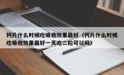 钙片什么时候吃吸收效果最好（钙片什么时候吃吸收效果最好一天吃二粒可以吗）