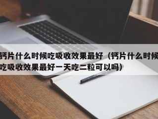 钙片什么时候吃吸收效果最好（钙片什么时候吃吸收效果最好一天吃二粒可以吗）