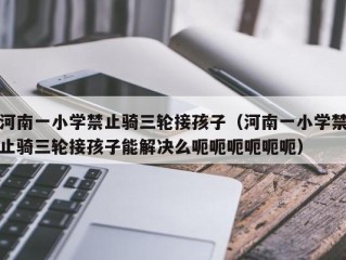 河南一小学禁止骑三轮接孩子（河南一小学禁止骑三轮接孩子能解决么呃呃呃呃呃呃）