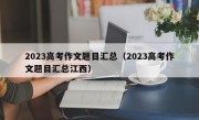 2023高考作文题目汇总（2023高考作文题目汇总江西）