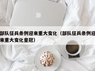 部队征兵条例迎来重大变化（部队征兵条例迎来重大变化皇冠）