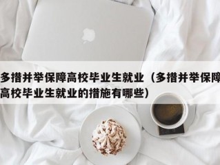 多措并举保障高校毕业生就业（多措并举保障高校毕业生就业的措施有哪些）