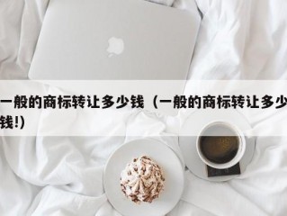 一般的商标转让多少钱（一般的商标转让多少钱!）