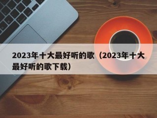 2023年十大最好听的歌（2023年十大最好听的歌下载）