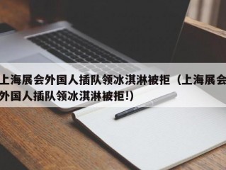 上海展会外国人插队领冰淇淋被拒（上海展会外国人插队领冰淇淋被拒!）