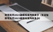 醉驾处罚2023最新标准判刑多少（无证加醉驾处罚2023最新标准判刑多少）