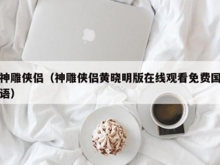 神雕侠侣（神雕侠侣黄晓明版在线观看免费国语）