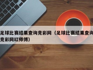 足球比赛结果查询竞彩网（足球比赛结果查询竞彩网红师傅）