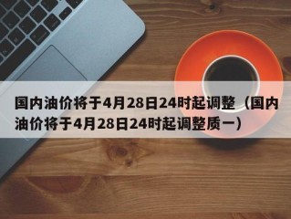 国内油价将于4月28日24时起调整（国内油价将于4月28日24时起调整质一）