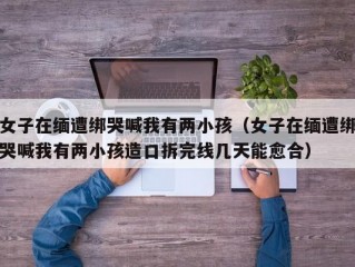 女子在缅遭绑哭喊我有两小孩（女子在缅遭绑哭喊我有两小孩造口拆完线几天能愈合）