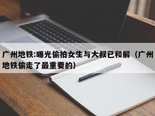 广州地铁:曝光偷拍女生与大叔已和解（广州地铁偷走了最重要的）