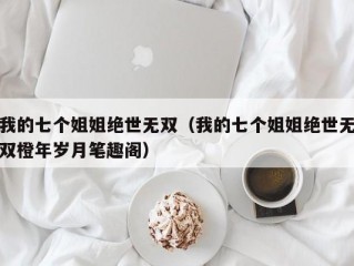 我的七个姐姐绝世无双（我的七个姐姐绝世无双橙年岁月笔趣阁）