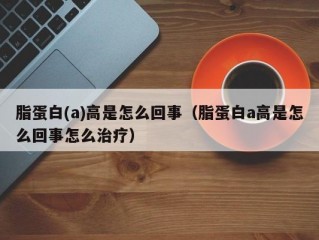 脂蛋白(a)高是怎么回事（脂蛋白a高是怎么回事怎么治疗）