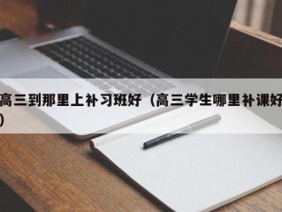 高三到那里上补习班好（高三学生哪里补课好）