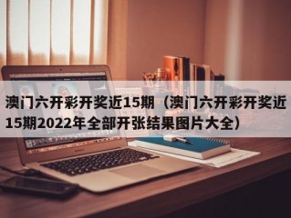 澳门六开彩开奖近15期（澳门六开彩开奖近15期2022年全部开张结果图片大全）