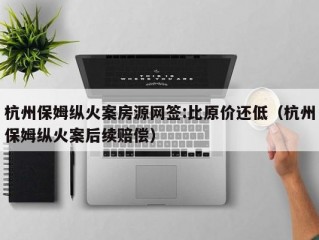 杭州保姆纵火案房源网签:比原价还低（杭州保姆纵火案后续赔偿）