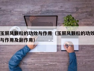 玉屏风颗粒的功效与作用（玉屏风颗粒的功效与作用及副作用）