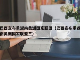 巴西宣布重返南美洲国家联盟（巴西宣布重返南美洲国家联盟三）