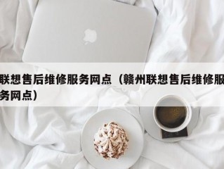 联想售后维修服务网点（赣州联想售后维修服务网点）