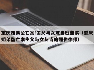 重庆姐弟坠亡案:生父与女友当庭翻供（重庆姐弟坠亡案生父与女友当庭翻供律师）