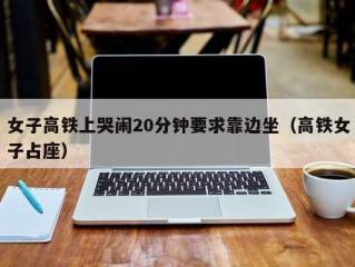 女子高铁上哭闹20分钟要求靠边坐（高铁女子占座）