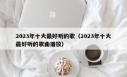 2023年十大最好听的歌（2023年十大最好听的歌曲播放）