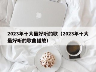 2023年十大最好听的歌（2023年十大最好听的歌曲播放）