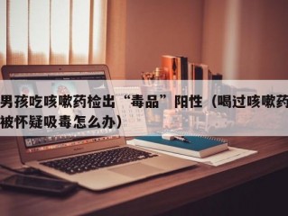 男孩吃咳嗽药检出“毒品”阳性（喝过咳嗽药被怀疑吸毒怎么办）