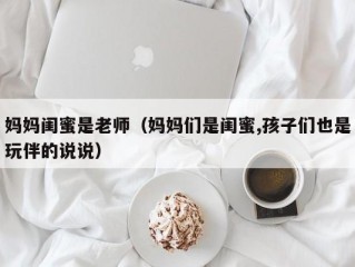 妈妈闺蜜是老师（妈妈们是闺蜜,孩子们也是玩伴的说说）