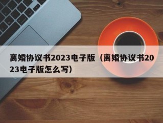 离婚协议书2023电子版（离婚协议书2023电子版怎么写）