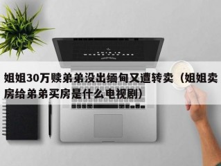 姐姐30万赎弟弟没出缅甸又遭转卖（姐姐卖房给弟弟买房是什么电视剧）