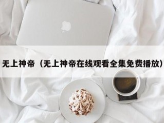 无上神帝（无上神帝在线观看全集免费播放）