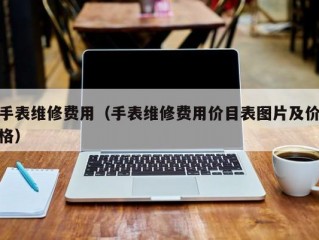 手表维修费用（手表维修费用价目表图片及价格）