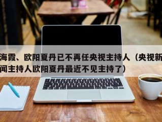 海霞、欧阳夏丹已不再任央视主持人（央视新闻主持人欧阳夏丹最近不见主持了）