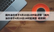 国内油价将于4月28日24时起调整（国内油价将于4月28日24时起调整 或将搁）