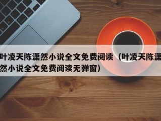 叶凌天陈潇然小说全文免费阅读（叶凌天陈潇然小说全文免费阅读无弹窗）