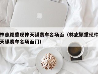 林志颖重现仲天骐赛车名场面（林志颖重现仲天骐赛车名场面门）