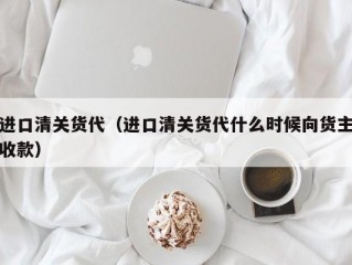 进口清关货代（进口清关货代什么时候向货主收款）