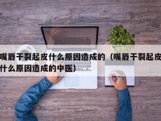 嘴唇干裂起皮什么原因造成的（嘴唇干裂起皮什么原因造成的中医）