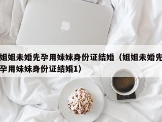 姐姐未婚先孕用妹妹身份证结婚（姐姐未婚先孕用妹妹身份证结婚1）