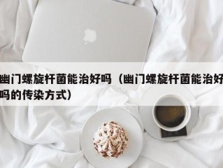 幽门螺旋杆菌能治好吗（幽门螺旋杆菌能治好吗的传染方式）