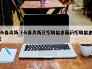 长春高新（长春高新区招聘信息最新招聘信息）