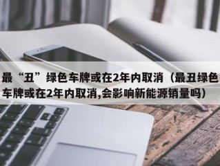 最“丑”绿色车牌或在2年内取消（最丑绿色车牌或在2年内取消,会影响新能源销量吗）