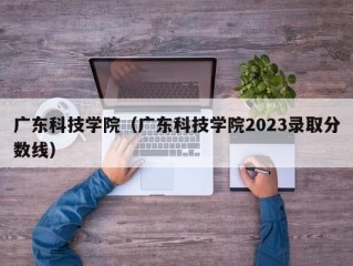 广东科技学院（广东科技学院2023录取分数线）