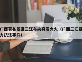 广西著名景区三江布央突发大火（广西三江暴力抗法事件）