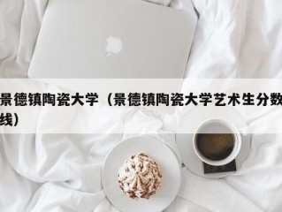 景德镇陶瓷大学（景德镇陶瓷大学艺术生分数线）