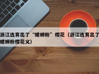 浙江选育出了“螺蛳粉”樱花（浙江选育出了螺蛳粉樱花义）