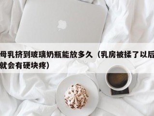 母乳挤到玻璃奶瓶能放多久（乳房被揉了以后就会有硬块疼）