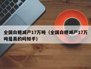 全国白糖减产17万吨（全国白糖减产17万吨是真的吗知乎）